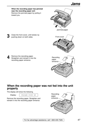 Page 6767
Jams
For fax advantage assistance, call 1-800-435-7329.
When the recording paper has jammed
near the recording paper exit:
Remove the jammed paper by pulling it
toward you.
Jammed paper
The display will show the following.
Display:
Remove the recording paper. Straighten and
reinsert it into the recording paper entrance.FAILED PICK UP
Front cover
Recording 
paper 
entrance
Recording 
paper 
entrance
When the recording paper was not fed into the unit
properly
4
Remove the recording paper. 
Straighten...