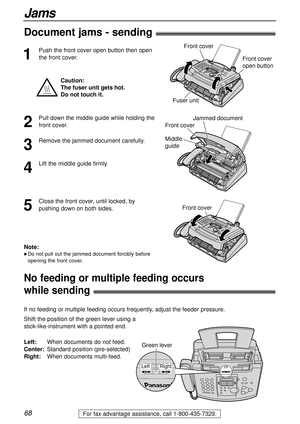 Page 6868
Jams
For fax advantage assistance, call 1-800-435-7329.
No feeding or multiple feeding occurs 
while sending!
Shift the position of the green lever using a 
stick-like-instrument with a pointed end. 
Left:When documents do not feed.
Center:Standard position (pre-selected)
Right:When documents multi-feed.
Right Left
Green lever
If no feeding or multiple feeding occurs frequently, adjust the feeder pressure.
Document jams - sending!
1
Push the front cover open button then open
the front cover.
Jammed...