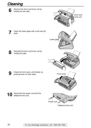 Page 7070
Cleaning
For fax advantage assistance, call 1-800-435-7329.
7
Clean the lower glass with a soft and dry
cloth.
Drum and 
toner unit
Lower glass
8
Reinstall the drum and toner unit by
holding the tabs.
9
Close the front cover, until locked, by
pushing down on both sides.
10
Reconnect the power cord and the
telephone line cord.
Front cover
Telephone line cord
Power cord
6
Remove the drum and toner unit by
holding the two tabs. 