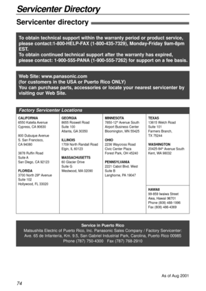 Page 7474
Servicenter Directory
Servicenter directory!
Service in Puerto Rico
Matsushita Electric of Puerto Rico, Inc. Panasonic Sales Company / Factory Servicenter:
Ave. 65 de Infantería, Km. 9.5, San Gabriel Industrial Park, Carolina, Puerto Rico 00985
Phone (787) 750-4300   Fax (787) 768-2910
As of Aug 2001
Web Site: www.panasonic.com
(for customers in the USAor Puerto Rico ONLY)
You can purchase parts, accessories or locate your nearest servicenter by
visiting our Web Site.
Factory Servicenter Locations...