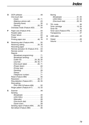 Page 79Index
79
OOCR software . . . . . . . . . . . . . . . . . .49
One-touch dial
(Card) . . . . . . . . . . . . . . . . . .20, 71
(Making a phone call) . . . . . . . . . .23
(Sending faxes) . . . . . . . . . . . . . .30
(Storing) . . . . . . . . . . . . . . . . .20, 50
Overseas mode (Feature #23) . . . . . .54
PPaper size (Feature #16) . . . . . . . . . .53
Parallel cable . . . . . . . . . . . . . . . . . .43
Power failure . . . . . . . . . . . . . . . . . . .63
Printer . . . . . . . . . . . . . . . . . . . ....