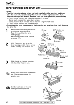 Page 1010
Setup
For fax advantage assistance, call 1-800-435-7329.
Toner cartridge and drum unit!
Caution:
lRead the instructions below before you begin installation. After you have read them, 
open the drum unit protection bag. The drum unit contains a photosensitive drum.
Exposing it to light may damage the drum. Once you have opened the protection bag:
— Do not expose the drum unit to light for more than 5 minutes.
— Do not touch or scratch the green drum surface.
— Do not place the drum unit near dust or...