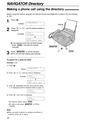 Page 22NAVIGATOR Directory
Making a phone call using the directory!
22
Note:
lWhen you want to search for symbols (not letters or
numbers), press in step 3.
Before using this feature, program the desired names and telephone numbers into the directory
(p. 20).
To search for a name by initial
Example: “Lisa”
1.Press .
Display:
2.Press or until any name is displayed.
Example:
3.Press repeatedly until any name with the initial
“L” is displayed (see the character table on page 17).
4.Press until “Lisa” is...