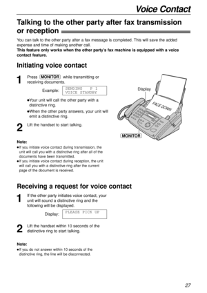 Page 2727
Voice Contact
1
Presswhile transmitting or
receiving documents.
Example:
lYour unit will call the other party with a
distinctive ring.
lWhen the other party answers, your unit will
emit a distinctive ring.
2
Lift the handset to start talking.SENDING   P 1
VOICE STANDBY
MONITOR
FACE DOWN
Display
MONITOR
Note:
lIf you initiate voice contact during transmission, the
unit will call you with a distinctive ring after all of the
documents have been transmitted.
lIf you initiate voice contact during...