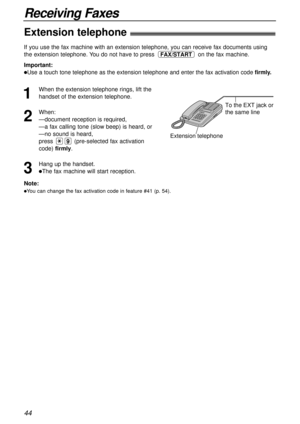 Page 4444
Receiving Faxes
Extension telephone!
To the EXT jack or 
the same line
Extension telephone
Note:
lYou can change the fax activation code in feature #41 (p. 54).
If you use the fax machine with an extension telephone, you can receive fax documents using
the extension telephone. You do not have to press on the fax machine.
Important:
lUse a touch tone telephone as the extension telephone and enter the fax activation code firmly.
FAX/START
1
When the extension telephone rings, lift the
handset of the...