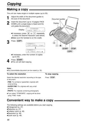 Page 4646
Copying
Making a copy!
The unit can make single or multiple copies (up to 50). 
1
Adjust the width of the document guides to
the size of the document.
2
Insert the document (up to 10 pages) FACE
DOWN until a single beep is heard and the
unit grabs the document.
Display:
lIf necessary, press or repeatedly
to select the desired resolution (see below).
lMake sure the handset is on the cradle.
3
Press .
lIf necessary, enter the number of copies
(up to 50).
4
Press .
lThe unit will start copying.
START...