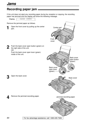 Page 6464
Jams
For fax advantage assistance, call 1-800-435-7329.
Recording paper jam!
1
Open the front cover by pulling up the center
part. If the unit does not eject any recording paper during fax reception or copying, the recording
paper has jammed and the display will show the following message.
Display:
Remove the jammed paper as follows.PAPER1JAMMEDCenter part
Front
cover
2
Push the back cover open button (green) on
the right side of the unit. 
OR 
Push the back cover open lever (green)
inside of the...