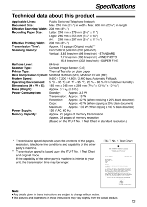 Page 7373
Specifications
Technical data about this product!
Applicable Lines:Public Switched Telephone Network
Document Size:Max. 216 mm (81⁄2) in width / Max. 600 mm (235⁄8) in length
Effective Scanning Width:208 mm (83⁄16)
Recording Paper Size:Letter: 216 mm x 279 mm (81⁄2x 11)
Legal:216 mm x 356 mm (81⁄2x 14)
A4:210 mm x 297 mm (81⁄4x 1111⁄16)
Effective Printing Width:208 mm (83⁄16)
Transmission Time*:Approx. 15 s/page (Original mode)**
Scanning Density:Horizontal:8 pels/mm (203 pels/inch)
Vertical:3.85...