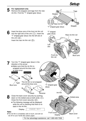 Page 1111
Setup
For fax advantage assistance, call 1-800-435-7329.
Ink film
“T” shaped gear 
(blue)
Note:
lThe ink film is completely safe to touch, and will not
rub off on your hands like carbon paper.
8
Close the back cover securely by pushing
down on the dotted area at both ends ().
Close the front cover securely ().
lThe following message will be displayed
while the unit is checking that there is no
slack in the ink film.
Display:PLEASE WAIT
2
11
2
Dotted area
Back cover
Front cover
Display
5
For...