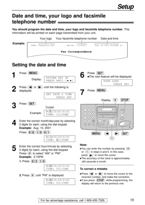 Page 1515
Setup
For fax advantage assistance, call 1-800-435-7329.
Date and time, your logo and facsimile
telephone number!
You should program the date and time, your logo and facsimile telephone number. This
information will be printed on each page transmitted from your unit.
Fax Correspondence
Your logoYour facsimile telephone numberDate and time
FROM : Panasonic FaxExample:FAX NO. : 1234567Feb. 26 2001 09:02AM  P1
Setting the date and time
SET
Display
MENU
STOP
To correct a mistake
lPress or to move the...