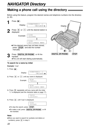 Page 22NAVIGATOR Directory
Making a phone call using the directory!
22
Note:
lWhen you want to search for symbols (not letters or
numbers), press in step 3.
Before using this feature, program the desired names and telephone numbers into the directory
(p. 20).
To search for a name by initial
Example: “Lisa”
1.Press .
Display:
2.Press or until any name is displayed.
Example:
3.Press repeatedly until any name with the initial
“L” is displayed (see the character table on page 17).
4.Press until “Lisa” is...