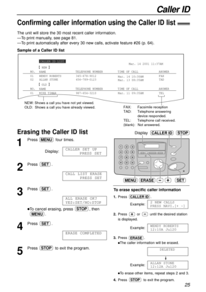 Page 25Caller ID
25
Sample of a Caller ID list The unit will store the 30 most recent caller information.
—To print manually, see page 81.
—To print automatically after every 30 new calls, activate feature #26 (p. 64).
Confirming caller information using the Caller ID list!
Erasing the Caller ID list !Display
MENU
STOP
ERASE
CALLER ID
SET
1
Press four times.
Display:
2
Press .
3
Press .
lTo cancel erasing, press , then
.
4
Press .
5
Press to exit the program.STOP
ERASE COMPLETED
SET
MENU
STOP
ALL ERASE OK?...