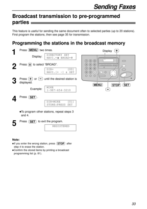 Page 3333
Sending Faxes
Broadcast transmission to pre-programmed 
parties!
This feature is useful for sending the same document often to selected parties (up to 20 stations).
First program the stations, then see page 35 for transmission.
Programming the stations in the broadcast memory
SET
Display
MENUSTOP
1
Press two times.
Display:
2
Pressto select “BROAD”.
3
Press or until the desired station is
displayed.
Example:
4
Press .
lTo program other stations, repeat steps 3
and 4.
5
Press to exit the program....