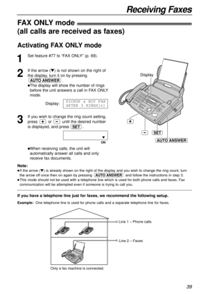 Page 3939
Receiving Faxes
Display
SET
AUTO ANSWER
If you have a telephone line just for faxes, we recommend the following setup.
Example:One telephone line is used for phone calls and a separate telephone line for faxes. 
FAX ONLYmode!
(all calls are received as faxes)
1
Set feature #77 to “FAX ONLY” (p. 69).
2
If the arrow (t) is not shown on the right of
the display, turn it on by pressing
.
lThe display will show the number of rings
before the unit answers a call in FAX ONLY
mode.
Display:
3
If you wish to...