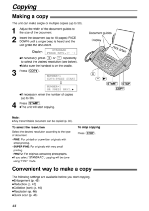 Page 4444
Copying
Making a copy!
The unit can make single or multiple copies (up to 50). 
1
Adjust the width of the document guides to
the size of the document.
2
Insert the document (up to 10 pages) FACE
DOWN until a single beep is heard and the
unit grabs the document.
Display:
lIf necessary, press or repeatedly
to select the desired resolution (see below).
lMake sure the handset is on the cradle.
3
Press .
lIf necessary, enter the number of copies
(up to 50).
4
Press .
lThe unit will start copying.
START...