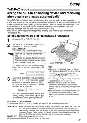 Page 47Setup
47
TAD/FAX mode!
(using the built-in answering device and receiving
phone calls and faxes automatically)
Setting up the voice and fax message reception 
When TAD/FAX mode is set, the unit will work as a fax machine and/or answering device.
If a fax tone is detected, the unit will automatically receive the fax. If a phone call is detected, the
answering device will play a greeting message and the caller can leave a voice message in the
common memory. If you share the unit with other people and wish...