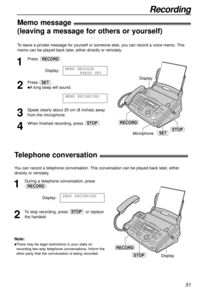 Page 51Recording
51
To leave a private message for yourself or someone else, you can record a voice memo. This
memo can be played back later, either directly or remotely.
1
Press.
Display:
2
Press .
lAlong beep will sound.
3
Speak clearly about 20 cm (8 inches) away
from the microphone.
4
When finished recording, press .STOP
MEMO RECORDING
SET
MEMO MESSAGE
PRESS SET
RECORD
Microphone
RECORD
STOP
Display
SET
Memo message!
(leaving a message for others or yourself)
RECORD
STOPDisplay
Telephone conversation!
You...