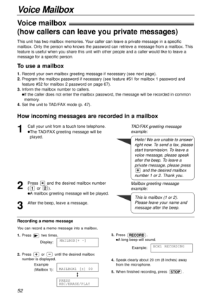 Page 52Voice Mailbox
52
Voice mailbox!
(how callers can leave you private messages)!
This unit has two mailbox memories. Your caller can leave a private message in a specific
mailbox. Only the person who knows the password can retrieve a message from a mailbox. This
feature is useful when you share this unit with other people and a caller would like to leave a
message for a specific person.
To use a mailbox 
1.Record your own mailbox greeting message if necessary (see next page).
2.Program the mailbox password...