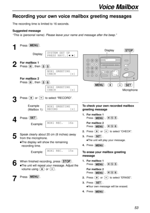 Page 53Voice Mailbox
53
Recording your own voice mailbox greeting messages!
The recording time is limited to 16 seconds.
Suggested message
“This is (personal name). Please leave your name and message after the beep.”
1
Press.
Display:
2
For mailbox 1
Press , then .
For mailbox 2 
Press , then .
3
Press or to select “RECORD”.
Example
(Mailbox 1):
4
Press .
Example:
5
Speak clearly about 20 cm (8 inches) away
from the microphone.
lThe display will show the remaining
recording time.
Example:
6
When finished...