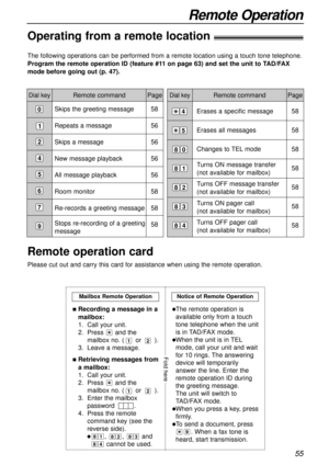 Page 55Erases a specific message
Erases all messages
Changes to TEL mode
Turns ON message transfer 
(not available for mailbox)
Turns OFF message transfer
(not available for mailbox)
Turns ON pager call
(not available for mailbox)
Turns OFF pager call
(not available for mailbox)
55
Remote Operation
Remote command
The following operations can be performed from a remote location using a touch tone telephone.
Program the remote operation ID (feature #11 on page 63) and set the unit to TAD/FAX
mode before going out...