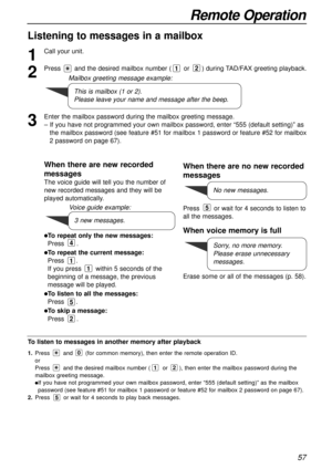 Page 5757
Remote Operation
Listening to messages in a mailbox
1
Call your unit.
2
Press and the desired mailbox number (or ) during TAD/FAX greeting playback.
3
Enter the mailbox password during the mailbox greeting message.
– If you have not programmed your own mailbox password, enter “555 (default setting)” as
the mailbox password (see feature #51 for mailbox 1 password or feature #52 for mailbox
2 password on page 67).
21
This is mailbox (1 or 2).
Please leave your name and message after the beep. Mailbox...
