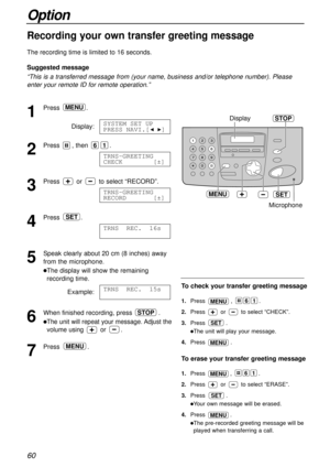 Page 6060
Option
Recording your own transfer greeting message!
The recording time is limited to 16 seconds.
Suggested message
“This is a transferred message from (your name, business and/or telephone number). Please
enter your remote ID for remote operation.”
1
Press.
Display:
2
Press , then .
3
Press or to select “RECORD”.
4
Press .
5
Speak clearly about 20 cm (8 inches) away
from the microphone.
lThe display will show the remaining
recording time.
Example:
6
When finished recording, press .
lThe unit will...
