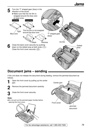 Page 7979
Jams
For fax advantage assistance, call 1-800-435-7329.
6
Close the back cover securely by pushing
down on the dotted area at both ends ().
Close the front cover securely ().
2
1
Document jams – sending!
1
Open the front cover by pulling up the center
part.
2
Remove the jammed document carefully.
3
Close the front cover securely.
Center part
Front cover
Jammed
document
Note:
lDo not pull out the jammed paper forcibly before
opening the front cover.
If the unit does not release the document during...