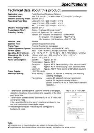 Page 8585
Specifications
Technical data about this product!
Applicable Lines:Public Switched Telephone Network
Document Size:Max. 216 mm (81⁄2) in width / Max. 600 mm (235⁄8) in length
Effective Scanning Width:208 mm (83⁄16)
Recording Paper Size:Letter: 216 mm x 279 mm (81⁄2x 11)
Legal:216 mm x 356 mm (81⁄2x 14)
A4:210 mm x 297 mm (81⁄4x 1111⁄16)
Effective Printing Width:208 mm (83⁄16)
Transmission Time*:Approx. 15 s/page (Original mode)**
Scanning Density:Horizontal:8 pels/mm (203 pels/inch)
Vertical:3.85...