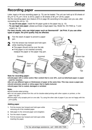 Page 1111
Setup
For fax advantage assistance, call 1-800-435-7329.
Note for recording paper:
lAvoid paper with a cotton and/or fiber content that is over 20%, such as letterhead paper or paper
used for resumes.
lDo not use different types or thicknesses of paper at the same time. This may cause a paper jam.
lAvoid extremely smooth or shiny paper that is highly textured. 
lAvoid paper that is coated, damaged or wrinkled.
Note:
lAvoid double-sided printing.
lDo not use paper printed from this unit for...