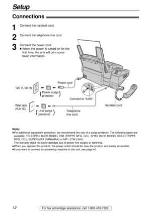 Page 1212
Setup
For fax advantage assistance, call 1-800-435-7329.
Connections!
Wall jack 
(RJ11C) 120 V, 60 Hz
Telephone 
line cord Power cord
Power surge
protector(          )
Line surge
protector(         )
Connect to “LINE”.
Handset cord
1
Connect the handset cord.
2
Connect the telephone line cord.
3
Connect the power cord.
lWhen the power is turned on for the
first time, the unit will print some 
basic information.
Note:
lFor additional equipment protection, we recommend the use of a surge protector. The...