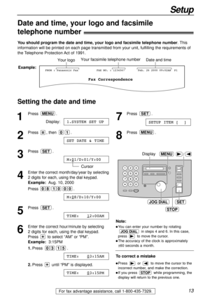 Page 1313
Setup
For fax advantage assistance, call 1-800-435-7329.
Date and time, your logo and facsimile
telephone number!
You should program the date and time, your logo and facsimile telephone number. This
information will be printed on each page transmitted from your unit, fulfilling the requirements of
the Telephone Protection Act of 1991.
Setting the date and time
Fax Correspondence
Your logoYour facsimile telephone numberDate and time
FROM : Panasonic FaxExample:FAX NO. : 1234567Feb. 26 2000 09:02AM  P1...