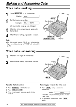 Page 1818
Making and Answering Calls
For fax advantage assistance, call 1-800-435-7329.
1
Press or lift the handset.
Display:
2
Dial the telephone number.
Example:
lIf you misdial, hang up and dial again.
3
When the other party answers, speak with
the handset.
4
When finished talking, replace the handset.TEL=2345678
TEL=
MONITOR
MONITOR
REDIAL/PAUSE
Handset
Display
MUTE
To redial the last number
1.Press  or lift the handset.
2.Press .
3.When the other party answers, speak with the
handset.
REDIAL/PAUSE
MONITOR...