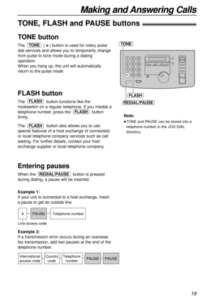 Page 1919
Making and Answering Calls
TONE
FLASH
REDIAL/PAUSE
TONE, FLASH and PAUSE buttons!
TONE button
The () button is used for rotary pulse
dial services and allows you to temporarily change
from pulse to tone mode during a dialing
operation.
When you hang up, the unit will automatically
return to the pulse mode.TONE
FLASH button
The button functions like the
hookswitch on a regular telephone. If you misdial a
telephone number, press the button
firmly. 
The button also allows you to use
special features of a...