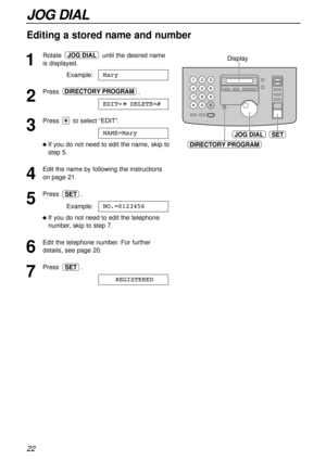 Page 2222
JOG DIAL
1
Rotate until the desired name
is displayed.
Example:
2
Press.
3
Press to select “EDIT”.
lIf you do not need to edit the name, skip to
step 5.
4
Edit the name by following the instructions
on page 21.
5
Press .
Example:
lIf you do not need to edit the telephone
number, skip to step 7.
6
Edit the telephone number. For further
details, see page 20.
7
Press .
REGISTEREDSET
NO.=0123456
SET
NAME=Mary
EDIT=  DELETE=#
DIRECTORY PROGRAM
Mary
JOG DIAL
JOG DIALSET
DIRECTORY PROGRAM
Display
Editing a...