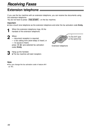 Page 4444
Receiving Faxes
Extension telephone!
To the EXT jack 
or the same line
Extension telephone
Note:
lYou can change the fax activation code in feature #41
(p. 52).
If you use the fax machine with an extension telephone, you can receive fax documents using
the extension telephone.
You do not have to press on the fax machine.
Important:
lUse a touch tone telephone as the extension telephone and enter the fax activation code firmly.
FAX START
1
When the extension telephone rings, lift the
handset of the...