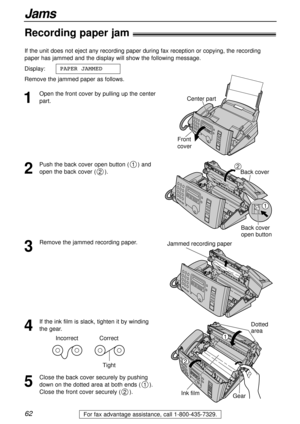 Page 62For fax advantage assistance, call 1-800-435-7329.62
Jams
Recording paper jam!
1
Open the front cover by pulling up the center
part. If the unit does not eject any recording paper during fax reception or copying, the recording
paper has jammed and the display will show the following message.
Display:
Remove the jammed paper as follows.PAPER JAMMEDCenter part
Front
cover
2
Push the back cover open button ( ) and
open the back cover ( ).
2
1
Back cover
Back cover
open button
1
2
3
Remove the jammed...