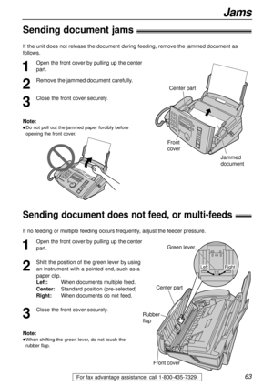 Page 6363
Jams
For fax advantage assistance, call 1-800-435-7329.
Sending document jams!
1
Open the front cover by pulling up the center
part.
2
Remove the jammed document carefully.
3
Close the front cover securely.
Center part
Front
cover
Jammed
document
Note:
lDo not pull out the jammed paper forcibly before
opening the front cover.
Sending document does not feed, or multi-feeds!
1
Open the front cover by pulling up the center
part.
2
Shift the position of the green lever by using
an instrument with a...