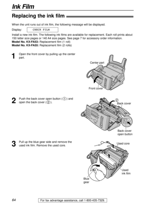 Page 6464
Ink Film
For fax advantage assistance, call 1-800-435-7329.
Replacing the ink film!
1
Open the front cover by pulling up the center
part. When the unit runs out of ink film, the following message will be displayed.
Display:
Install a new ink film. The following ink films are available for replacement. Each roll prints about
150 letter size pages or 140 A4 size pages. See page 7 for accessory order information.
Model No. KX-FA53:Replacement film (1 roll)
Model No. KX-FA55:Replacement film (2 rolls)...