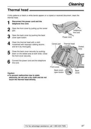 Page 6767
Cleaning
For fax advantage assistance, call 1-800-435-7329.
Thermal head!
1
Disconnect the power cord and the
telephone line cord.
2
Open the front cover by pulling up the center
part.
3
Open the back cover by pushing the back
cover open button.
4
Clean the thermal head with a cloth
moistened with isopropyl rubbing alcohol,
and let it dry thoroughly.
5
Close the back cover securely by pushing
down on the dotted area at both ends. Close
the front cover securely.
6
Connect the power cord and the...