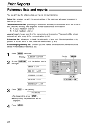 Page 6868
Print Reports
Reference lists and reports!
JOG DIALSET
STOP
MENUDisplay1
Press two times.
Display:
2
Rotate  until the desired item is
displayed.
3
Press  to start printing.
lTo stop printing, press  .
lAfter printing, the printed item will be
displayed.
4
Press .MENU
STOP
PRINTING
SET
BROADCAST LIST
PRINTER TEST
JOURNAL REPORT
TEL NO. LIST
SETUP LIST
JOG DIAL
2.PRINT REPORT
MENU
You can print out the following lists and reports for your reference.
Setup list:provides you with the current settings of...