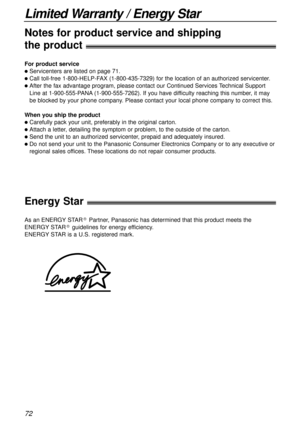 Page 7272
Limited Warranty / Energy Star
For product service
lServicenters are listed on page 71.
lCall toll-free 1-800-HELP-FAX (1-800-435-7329) for the location of an authorized servicenter.
lAfter the fax advantage program, please contact our Continued Services Technical Support
Line at 1-900-555-PANA(1-900-555-7262). If you have difficulty reaching this number, it may
be blocked by your phone company. Please contact your local phone company to correct this.
When you ship the product
lCarefully pack your...