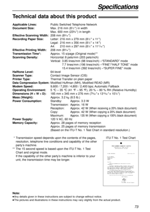 Page 7373
Specifications
Technical data about this product!
Applicable Lines:Public Switched Telephone Network
Document Size:Max. 216 mm (81⁄2) in width
Max. 600 mm (235⁄8) in length
Effective Scanning Width:208 mm (83⁄16)
Recording Paper Size:Letter:216 mm x 279 mm (81⁄2x 11)
Legal:216 mm x 356 mm (81⁄2x 14)
A4:210 mm x 297 mm (81⁄4x 1111⁄16)
Effective Printing Width:208 mm (83⁄16)
Transmission Time*:Approx. 15 s/page (Original mode)**
Scanning Density:Horizontal:8 pels/mm (203 pels/inch)
Vertical:3.85...