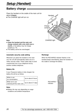 Page 20Up to about 8 hours
Up to about 21 days While in use 
(on conversation)
While not in use 
(stand-by/off the main unit)
20
Setup (Handset)
For fax advantage assistance, call 1-800-435-7329.
Battery charge
Place the handset on the cradle of the main unit for 
about 4 hours.
lThe CHARGE light will turn on.
Handset
Charge 
contacts
CHARGE light
Note:
lClean the handset and the main unit
charge contacts with a dry cloth once a
month,or the battery may not charge
properly (p. 75).
lThe battery cannot be...