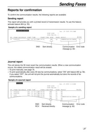 Page 3737
Sending Faxes
Reports for confirmation
To confirm the communication results, the following reports are available.
Sending report
This report will provide you with a printed record of transmission results. To use this feature,
activate feature #04 (p. 55).
0123456780051SND
00COMMUNICATION ERROR   43 Jan. 20 2000 09:19AM
YOUR LOGO    :
YOUR FAX NO. :
Jan. 20 09:18AM
SENDING REPORT
CODE
NO.USAGE TIMEMODEPAGES START TIMERESULT
OTHER FACSIMILE
SND:Sent directly.Communication
message (p. 60)Error code...