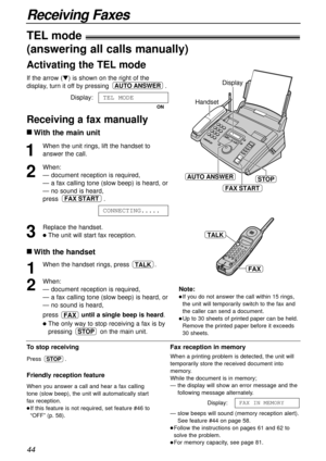 Page 4444
Receiving Faxes
1
When the unit rings, lift the handset to
answer the call.
2
When:
— document reception is required,
— a fax calling tone (slow beep) is heard, or
— no sound is heard,
press .
3
Replace the handset.
lThe unit will start fax reception.CONNECTING.....
FAX START
Handset
STOPAUTO ANSWER
FAX START
Display
To stop receiving
Press .
Friendly reception feature
When you answer a call and hear a fax calling
tone (slow beep), the unit will automatically start
fax reception.
lIf this feature is...