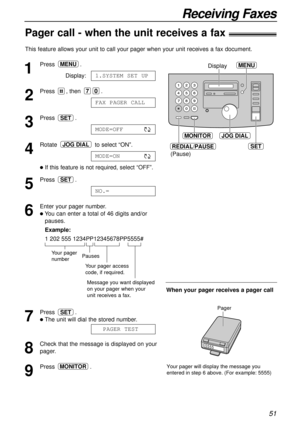 Page 5151
Receiving Faxes
Pager call - when the unit receives a fax!
This feature allows your unit to call your pager when your unit receives a fax document. 
1
Press.
Display:
2
Press , then .
3
Press .
4
Rotate to select “ON”.
lIf this feature is not required, select “OFF”. 
5
Press .
6
Enter your pager number.
lYou can enter a total of 46 digits and/or
pauses.
Example:
1 202 555 1234PP12345678PP5555#
7
Press .
lThe unit will dial the stored number.
8
Check that the message is displayed on your
pager.
9
Press...