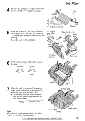 Page 7373
Ink Film
For fax advantage assistance, call 1-800-435-7329.
4
Remove the stoppers and tags from the new
ink film. Find the “T” shaped gear (blue).
Tags
New ink film
“T” shaped gear (blue)Stopper Stopper
5
Insert the blue core of the front ink film roll
into the right slot of the unit (). Insert the
“T” shaped gear (blue) into the left slot of the
unit ().
Insert the back ink film roll ().
3
2
1
1
32
Right 
slot
Blue core
“T” shaped 
gear (blue)
Left 
slotBack ink film roll
Front ink 
film roll
6
If...