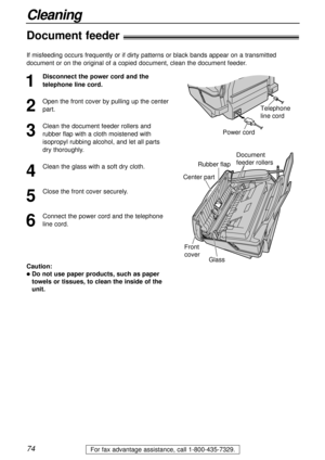 Page 7474
Cleaning
For fax advantage assistance, call 1-800-435-7329.
Document feeder!
1
Disconnect the power cord and the
telephone line cord.
2
Open the front cover by pulling up the center
part.
3
Clean the document feeder rollers and
rubber flap with a cloth moistened with
isopropyl rubbing alcohol, and let all parts
dry thoroughly.
4
Clean the glass with a soft dry cloth.
5
Close the front cover securely.
6
Connect the power cord and the telephone
line cord.
Power cordTelephone 
line cord
Document 
feeder...