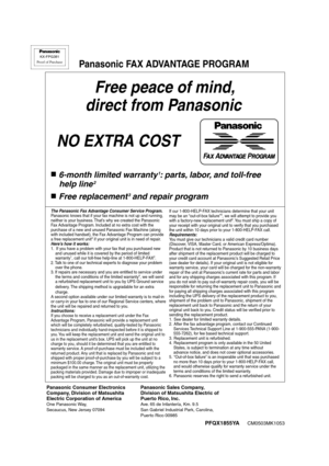 Page 106Free peace of mind,
 direct from Panasonic
NO EXTRA COST 
6-month limited warranty1: parts, labor, and toll-free
 help line
2
Free replacement3 and repair program
FAX ADVANTAGE PROGRAM
PFQX1855YACM0503MK1053
KX-FPG381
Proof of Purchase
Panasonic FAX ADVANTAGE PROGRAM
Panasonic Consumer Electronics
Company, Division of Matsushita
Electric Corporation of America
One Panasonic Way, 
Secaucus, New Jersey 07094
Panasonic Sales Company,
Division of Matsushita Electric of
Puerto Rico, Inc.
Ave. 65 de...