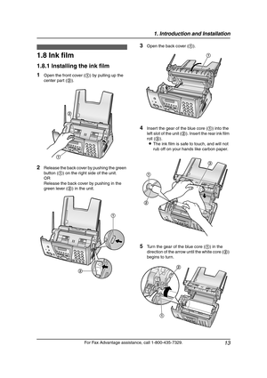 Page 151. Introduction and Installation
13
For Fax Advantage assistance, call 1-800-435-7329.
Installation  (Bas e U nit)
1.8 Ink film
1.8.1 Installing the ink film
1Open the front cover (1) by pulling up the 
center part (2).
2Release the back cover by pushing the green 
button (1) on the right side of the unit.
OR
Release the back cover by pushing in the 
green lever (2) in the unit.
3Open the back cover (1).
4Insert the gear of the blue core (1) into the 
left slot of the unit (2). Insert the rear ink film...